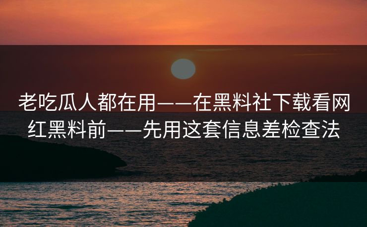 老吃瓜人都在用——在黑料社下载看网红黑料前——先用这套信息差检查法