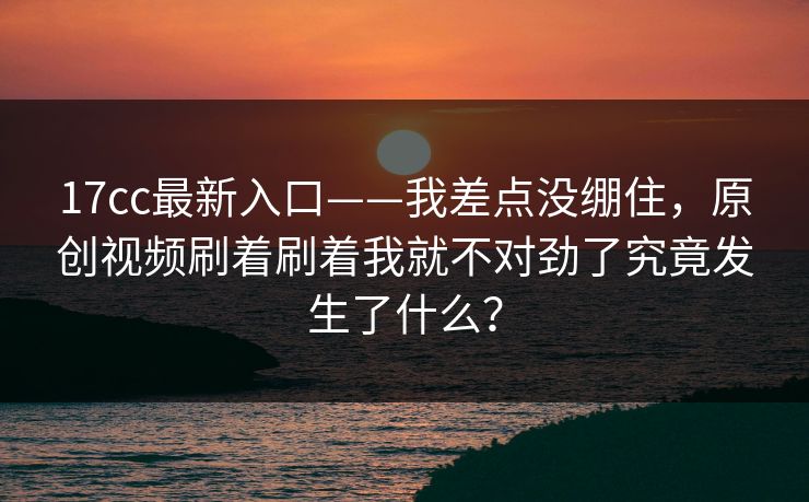 17cc最新入口——我差点没绷住，原创视频刷着刷着我就不对劲了究竟发生了什么？