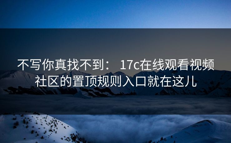 不写你真找不到： 17c在线观看视频社区的置顶规则入口就在这儿