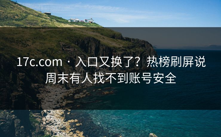 17c.com · 入口又换了？热榜刷屏说周末有人找不到账号安全
