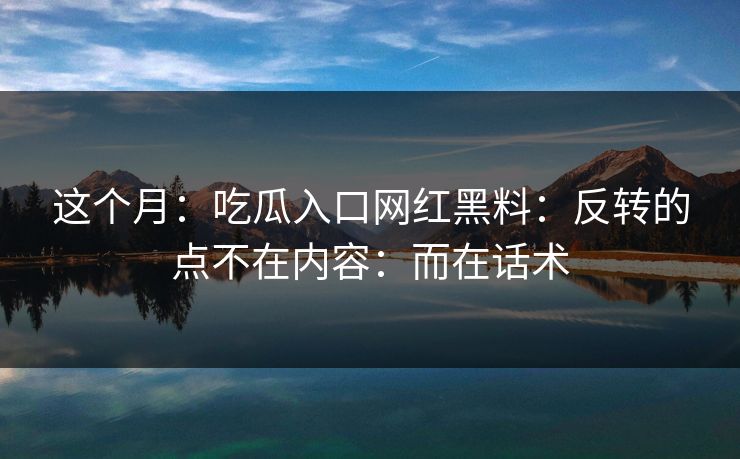 这个月：吃瓜入口网红黑料：反转的点不在内容：而在话术