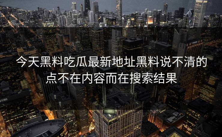 今天黑料吃瓜最新地址黑料说不清的点不在内容而在搜索结果 今天黑料吃瓜最新地址黑料说不清的点不在内容而在搜索结果