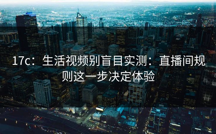 17c：生活视频别盲目实测：直播间规则这一步决定体验